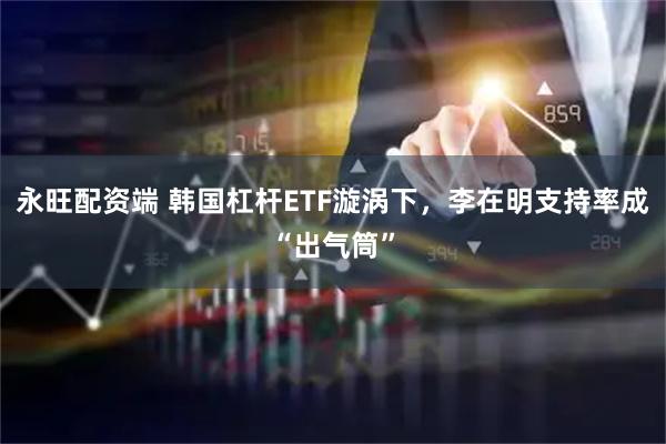 永旺配资端 韩国杠杆ETF漩涡下，李在明支持率成“出气筒”