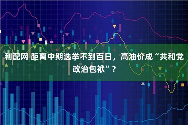利配网 距离中期选举不到百日，高油价成“共和党政治包袱”？